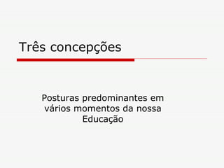 Três concepções Posturas predominantes em vários momentos da nossa Educação 