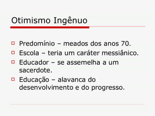 Otimismo Ingênuo Predomínio – meados dos anos 70. Escola – teria um caráter messiânico. Educador – se assemelha a um sacerdote. Educação – alavanca do desenvolvimento e do progresso. 