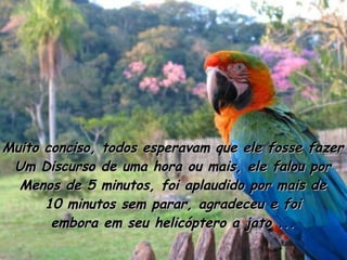 Muito conciso, todos esperavam que ele fosse fazer Um Discurso de uma hora ou mais, ele falou por Menos de 5 minutos, foi aplaudido por mais de 10 minutos sem parar, agradeceu e foi embora em seu helicóptero a jato ... 