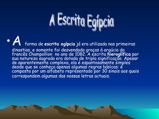 A   forma de  escrita egípcia  já era utilizada nas primeiras dinastias, e somente foi desvendada graças à argúcia do francês Champollion  no ano de 1082. A escrita  hieroglífica  por sua natureza sagrada era dotada de tripla significação. Apesar de aparentemente complexa, ela é espantosamente simples desde que se conheça apenas algumas regras básicas: é composta por um alfabeto representado por 30 sinais aos quais correspondem algumas das nossas letras actuais.   A Escrita Egípcia  