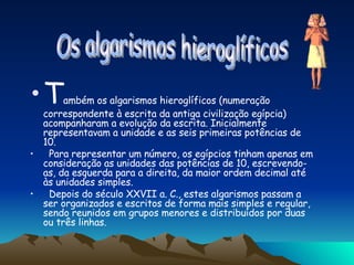 T ambém os algarismos hieroglíficos (numeração correspondente à escrita da antiga civilização egípcia) acompanharam a evolução da escrita. Inicialmente representavam a unidade e as seis primeiras potências de 10.  Para representar um número, os egípcios tinham apenas em consideração as unidades das potências de 10, escrevendo-as, da esquerda para a direita, da maior ordem decimal até às unidades simples.  Depois do século XXVII a. C., estes algarismos passam a ser organizados e escritos de forma mais simples e regular, sendo reunidos em grupos menores e distribuídos por duas ou três linhas. Os algarismos hieroglíficos 