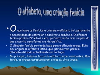 O  que levou os Fenícios a criarem o alfabeto foi justamente a necessidade de controlar e facilitar o comércio. O alfabeto fenício possuía 22 letras e era, portanto muito mais simples do que a escrita cuneiforme e a hieroglífica.  O alfabeto fenício serviu de base para o alfabeto grego. Este deu origem ao alfabeto latino, que, por sua vez, gerou o alfabeto utilizado actualmente em Portugal. No princípio, todas as letras do alfabeto eram consoantes. Mais tarde, os gregos acrescentaram a elas as cinco vogais. O alfabeto, uma criação fenícia  