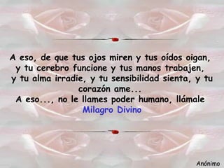 A eso, de que tus ojos miren y tus oídos oigan,   y tu cerebro funcione y tus manos trabajen,   y tu alma irradie, y tu sensibilidad sienta, y tu corazón ame...   A eso..., no le llames poder humano, llámale   Milagro Divino Anónimo 