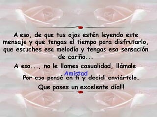 A   eso, de que tus ojos estén leyendo este mensaje y que tengas el tiempo para disfrutarlo, que escuches esa melodía y tengas esa sensación de cariño... A eso..., no le llames casualidad, llámale   Amistad Por eso pensé en ti y decidí enviártelo. Que pases un excelente día!!! 