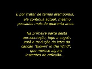 E por tratar de temas atemporais,  ela continua actual, mesmo passados mais de quarenta anos.  Na primeira parte desta apresentação, logo a seguir, está a tradução da letra da canção “Blowin’ in the Wind”,  que merece alguns instantes de reflexão...  