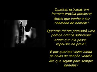 Quantas estradas um homem precisa percorrer Antes que venha a ser chamado de homem? Quantos mares precisará uma pomba branca sobrevoar Antes que ela possa  repousar na praia? E por quantas vezes ainda as balas de canhão voarão Até que sejam para sempre banidas? 