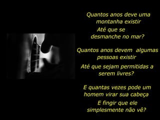 Quantos anos deve uma montanha existir Até que se  desmanche no mar?  Quantos anos devem  algumas pessoas existir  Até que sejam permitidas a serem livres?  E quantas vezes pode um homem virar sua cabeça  E fingir que ele simplesmente não vê?  