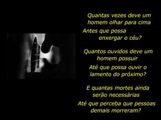 Quantas vezes deve um homem olhar para cima Antes que possa  enxergar o céu? Quantos ouvidos deve um homem possuir  Até que possa ouvir o lamento do próximo? E quantas mortes ainda serão necessárias  Até que perceba que pessoas demais morreram?  