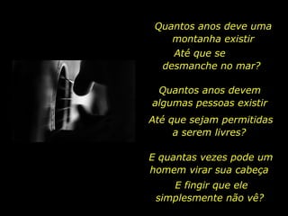 Quantos anos deve uma montanha existir Até que se  desmanche no mar?  Quantos anos devem  algumas pessoas existir  Até que sejam permitidas a serem livres?  E quantas vezes pode um homem virar sua cabeça  E fingir que ele simplesmente não vê?  
