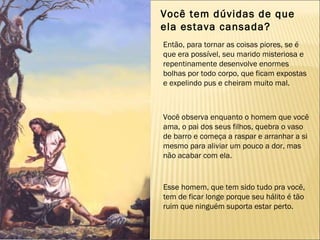 Você tem dúvidas de que  ela estava cansada? Então, para tornar as coisas piores, se é que era possível, seu marido misteriosa e repentinamente desenvolve enormes bolhas por todo corpo, que ficam expostas e expelindo pus e cheiram muito mal. Você observa enquanto o homem que você ama, o pai dos seus filhos, quebra o vaso de barro e começa a raspar e arranhar a si mesmo para aliviar um pouco a dor, mas não acabar com ela. Esse homem, que tem sido tudo pra você, tem de ficar longe porque seu hálito é tão ruim que ninguém suporta estar perto. 