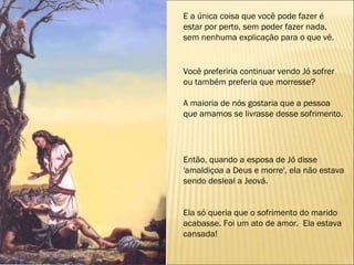 E a única coisa que você pode fazer é estar por perto, sem poder fazer nada, sem nenhuma explicação para o que vê. Então, quando a esposa de Jó disse 'amaldiçoa a Deus e morre', ela não estava sendo desleal a Jeová. Ela só queria que o sofrimento do marido  acabasse. Foi um ato de amor.  Ela estava cansada!  Você preferiria continuar vendo Jó sofrer ou também preferia que morresse?  A maioria de nós gostaria que a pessoa que amamos se livrasse desse sofrimento. 