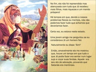No fim, ela não foi repreendida mas  abençoada com tudo que Jó recebeu: mais filhos, mais riquezas e um marido próspero!  Há tempos em que, devido a nossos problemas físicos ou mentais, nós não podemos fazer tudo que achamos que deveríamos fazer. Certa vez, eu estava neste estado. Uma jovem amiga me perguntou se eu considerava Jó um homem fiel. Naturalmente eu disse: 'Sim!‘ Então, amavelmente ela me mostrou que, houve um tempo em que tudo o que Jó podia fazer era sentar num lugar sujo e coçar suas feridas. Aquele  era seu ato de adoração, provando que Satanás era mentiroso. 