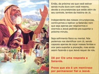 Então, da próxima vez que você estiver sendo muito duro com você mesmo, devido a circunstancias que estão além do seu controle, lembre da história de Jó.  Independente das nossas circunstancias, continuemos a replicar (a Satanás) nem que seja apenas por respirarmos e orarmos a Jeová pedindo pra suportar o próximo minuto.  Seja sofrimento físico ou mental. Nós podemos nos identificar com Jó, sendo capazes apenas de coçar nossas feridas e orar para suportar a provação, mas ainda assim fazendo o que Jeová requer de nós.  Dê por Ele uma resposta a Satanás. Prove que ele é um mentiroso por permanecer fiel a Jeová. 