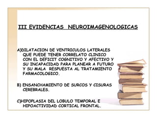 III EVIDENCIAS NEUROIMAGENOLOGICAS



A)DILATACION DE VENTRICULOS LATERALES
   QUE PUEDE TENER CORRELATO CLINICO
   CON EL DEFICIT COGNITIVO Y AFECTIVO Y
   SU INCAPACIDAD PARA PLANEAR A FUTURO
   Y SU MALA RESPUESTA AL TRATAMIENTO
   FARMACOLOGICO.

B) ENSANCHAMIENTO DE SURCOS Y CISURAS
   CEREBRALES.

C)HIPOPLASIA DEL LOBULO TEMPORAL E
   HIPOACTIVIDAD CORTICAL FRONTAL.
 