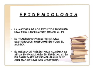 E P I D E M I O L O G I A


•   LA MAYORIA DE LOS ESTUDIOS PROPONEN
    UNA TASA LIGERAMENTE MENOR AL 1%.

•   EL TRASTORNO PARECE TENER UNA
    DISTRIBUCION UNIFORME EN TODO EL
    MUNDO.


•   EL RIESGO DE PRESENTARLA AUMENTA SI
    SE DA EN FAMILIARES EN ESPECIAL SI ES
    EN FAMILIARES DE PRIMER GRADO O SI
    SON MAS DE UNO LOS AFECTADOS.
 