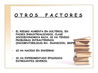 O T R O S          F A C T O R E S


•   EL RIESGO AUMENTA EN SOLTEROS, EN
    PAISES INDUSTRIALIZADOS, CLASE
    SOCIOECONOMICA BAJA, SI HA TENIDO
    PROBLEMAS INTRAUTERINOS
    (INCOMPATIBILIDAD RH- INANICION, GRIPE).


•   SI HA NACIDO EN INVIERNO


•   SI HA EXPERIMENTADO EPISODIOS
    ESTRESANTES SEVEROS.
 
