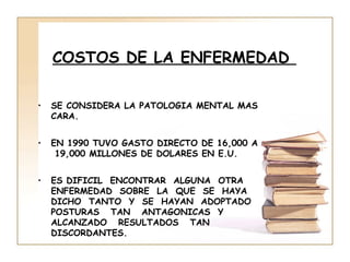COSTOS DE LA ENFERMEDAD

•   SE CONSIDERA LA PATOLOGIA MENTAL MAS
    CARA.


•   EN 1990 TUVO GASTO DIRECTO DE 16,000 A
     19,000 MILLONES DE DOLARES EN E.U.


•   ES DIFICIL ENCONTRAR ALGUNA OTRA
    ENFERMEDAD SOBRE LA QUE SE HAYA
    DICHO TANTO Y SE HAYAN ADOPTADO
    POSTURAS TAN ANTAGONICAS Y
    ALCANZADO RESULTADOS TAN
    DISCORDANTES.
 