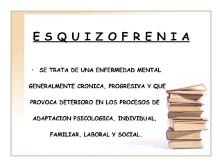 E S Q U I Z O F R E N I A

•   SE TRATA DE UNA ENFERMEDAD MENTAL

GENERALMENTE CRONICA, PROGRESIVA Y QUE

PROVOCA DETERIORO EN LOS PROCESOS DE

 ADAPTACION PSICOLOGICA, INDIVIDUAL,

      FAMILIAR, LABORAL Y SOCIAL.
 