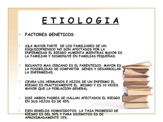 E T I O L O G I A
•   FACTORES GENETICOS

•   A)LA MAYOR PARTE DE LOS FAMILIARES DE UN
    ESQUIZOFRENICO NO SON AFECTADOS POR LA
    ENFERMEDAD EL RIESGO AUMENTA MIENTRAS MAYOR ES
    LA FAMILIAR Y DISMINUYE EN FAMILIAS PEQUEÑAS.

•   B)CUANTO MAS CERCANO ES EL PARENTESCO, MAYOR ES
    LA POSIBILIDAD DE COMPARTIR GENES Y DESARROLLAR
    LA ENFERMEDAD.

•   C)PARA LOS HERMANOS E HIJOS DE UN ENFERMO EL
    RIESGO ES PRACTICAMENTE EL MISMO Y ES 10 VECES
    MAYOR QUE LA POBLACION GENERAL.

•   D)SI AMBOS PADRES SE HALLAN AFECTADOS EL RIESGO
    EN SUS HIJOS ES DE 45%.

•   E)EN GEMELOS HOMOCIGOTOS LA TASA PROMEDIO DE
    RIESGO ES DEL 50% Y PARA DICIGOTOS ES DE
    APROXIMADAMENTE 15%.
 