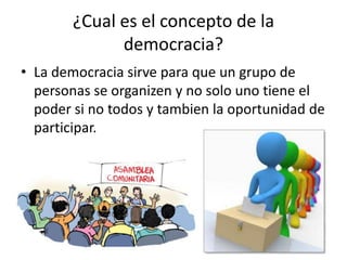 ¿Cual es el concepto de la
democracia?
• La democracia sirve para que un grupo de
personas se organizen y no solo uno tiene el
poder si no todos y tambien la oportunidad de
participar.
 