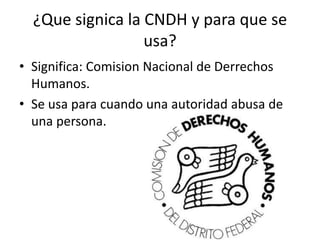 ¿Que signica la CNDH y para que se
usa?
• Significa: Comision Nacional de Derrechos
Humanos.
• Se usa para cuando una autoridad abusa de
una persona.
 