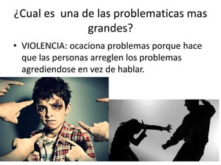 ¿Cual es una de las problematicas mas
grandes?
• VIOLENCIA: ocaciona problemas porque hace
que las personas arreglen los problemas
agrediendose en vez de hablar.
 