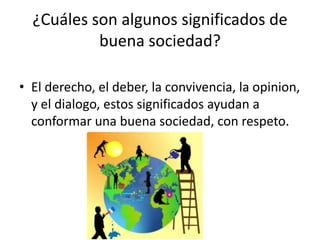 ¿Cuáles son algunos significados de
buena sociedad?
• El derecho, el deber, la convivencia, la opinion,
y el dialogo, estos significados ayudan a
conformar una buena sociedad, con respeto.
 