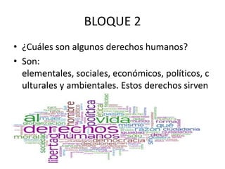 BLOQUE 2
• ¿Cuáles son algunos derechos humanos?
• Son:
elementales, sociales, económicos, políticos, c
ulturales y ambientales. Estos derechos sirven
para que haya igualdad.
 