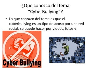 ¿Que conozco del tema
“CyberBullying”?
• Lo que conozco del tema es que el
cuberbullying es un tipo de acoso por una red
social, se puede hacer por videos, fotos y
conversaciones.
 