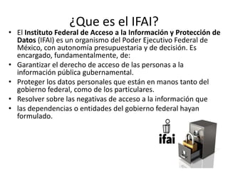 ¿Que es el IFAI?
• El Instituto Federal de Acceso a la Información y Protección de
Datos (IFAI) es un organismo del Poder Ejecutivo Federal de
México, con autonomía presupuestaria y de decisión. Es
encargado, fundamentalmente, de:
• Garantizar el derecho de acceso de las personas a la
información pública gubernamental.
• Proteger los datos personales que están en manos tanto del
gobierno federal, como de los particulares.
• Resolver sobre las negativas de acceso a la información que
• las dependencias o entidades del gobierno federal hayan
formulado.
 