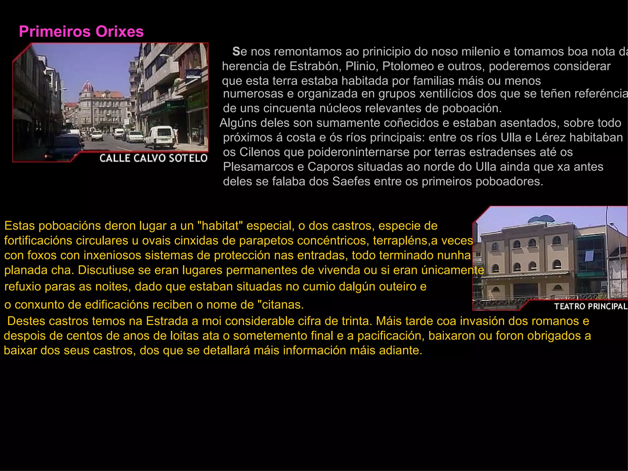 Primeiros Orixes      S e nos remontamos ao prinicipio do noso milenio e tomamos boa nota da   herencia de Estrabón, Plinio, Ptolomeo e outros, poderemos considerar que esta terra estaba habitada por familias máis ou menos numerosas e organizada en grupos xentilícios dos que se teñen referéncias de uns cincuenta núcleos relevantes de poboación. Algúns deles son sumamente coñecidos e estaban asentados, sobre todo próximos á costa e ós ríos principais: entre os ríos Ulla e Lérez habitaban os Cilenos que poideroninternarse por terras estradenses até os Plesamarcos e Caporos situadas ao norde do Ulla ainda que xa antes deles se falaba dos Saefes entre os primeiros poboadores.   Estas poboacións deron lugar a un "habitat" especial, o dos castros, especie de   fortificacións circulares u ovais cinxidas de parapetos concéntricos, terrapléns,a veces   con foxos con inxeniosos sistemas de protección nas entradas, todo terminado nunha   planada cha. Discutiuse se eran lugares permanentes de vivenda ou si eran únicamente   refuxio paras as noites, dado que estaban situadas no cumio dalgún outeiro e  o conxunto de edificacións reciben o nome de "citanas.     Destes castros temos na Estrada a moi considerable cifra de trinta. Máis tarde coa invasión dos romanos e despois de centos de anos de loitas ata o sometemento final e a pacificación, baixaron ou foron obrigados a  baixar dos seus castros, dos que se detallará máis información máis adiante. 