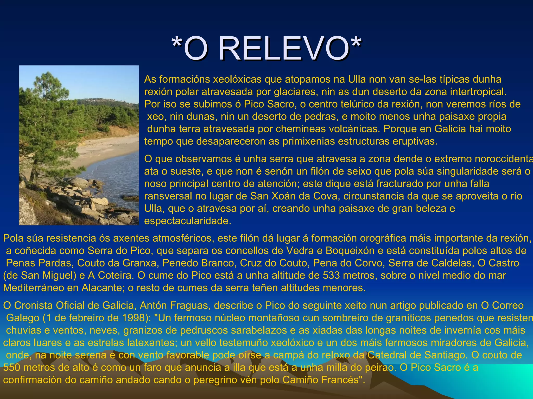 *O RELEVO* As formacións xeolóxicas que atopamos na Ulla non van se-las típicas dunha  rexión polar atravesada por glaciares, nin as dun deserto da zona intertropical.  Por iso se subimos ó Pico Sacro, o centro telúrico da rexión, non veremos ríos de xeo, nin dunas, nin un deserto de pedras, e moito menos unha paisaxe propia dunha terra atravesada por chemineas volcánicas. Porque en Galicia hai moito  tempo que desapareceron as primixenias estructuras eruptivas. O que observamos é unha serra que atravesa a zona dende o extremo noroccidental ata o sueste, e que non é senón un filón de seixo que pola súa singularidade será o noso principal centro de atención; este dique está fracturado por unha falla ransversal no lugar de San Xoán da Cova, circunstancia da que se aproveita o río Ulla, que o atravesa por aí, creando unha paisaxe de gran beleza e  espectacularidade. Pola súa resistencia ós axentes atmosféricos, este filón dá lugar á formación orográfica máis importante da rexión, a coñecida como Serra do Pico, que separa os concellos de Vedra e Boqueixón e está constituída polos altos de Penas Pardas, Couto da Granxa, Penedo Branco, Cruz do Couto, Pena do Corvo, Serra de Caldelas, O Castro  (de San Miguel) e A Coteira. O cume do Pico está a unha altitude de 533 metros, sobre o nivel medio do mar  Mediterráneo en Alacante; o resto de cumes da serra teñen altitudes menores. O Cronista Oficial de Galicia, Antón Fraguas, describe o Pico do seguinte xeito nun artigo publicado en O Correo Galego (1 de febreiro de 1998): "Un fermoso núcleo montañoso cun sombreiro de graníticos penedos que resisten chuvias e ventos, neves, granizos de pedruscos sarabelazos e as xiadas das longas noites de invernía cos máis  claros luares e as estrelas latexantes; un vello testemuño xeolóxico e un dos máis fermosos miradores de Galicia, onde, na noite serena e con vento favorable pode oírse a campá do reloxo da Catedral de Santiago. O couto de  550 metros de alto é como un faro que anuncia a illa que está a unha milla do peirao. O Pico Sacro é a  confirmación do camiño andado cando o peregrino vén polo Camiño Francés".   