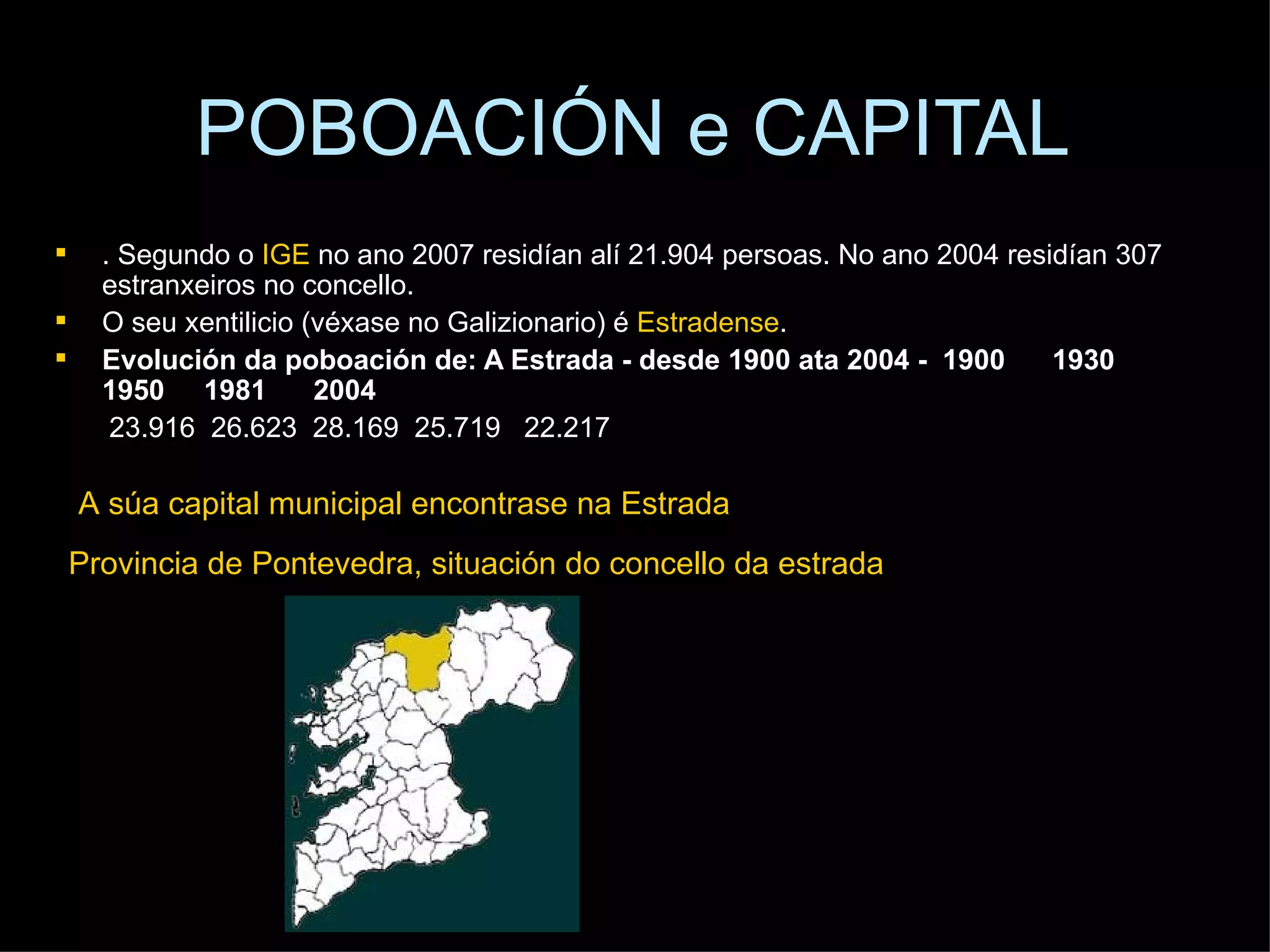 POBOACIÓN e CAPITAL . Segundo o  IGE  no ano 2007 residían alí 21.904 persoas. No ano 2004 residían 307 estranxeiros no concello. O seu xentilicio (véxase no Galizionario) é  Estradense . Evolución da poboación de: A Estrada - desde 1900 ata 2004 -    1900    1930    1950    1981    2004   23.916  26.623  28.169  25.719   22.217 Provincia de Pontevedra, situación do concello da estrada  A súa capital municipal encontrase na Estrada 