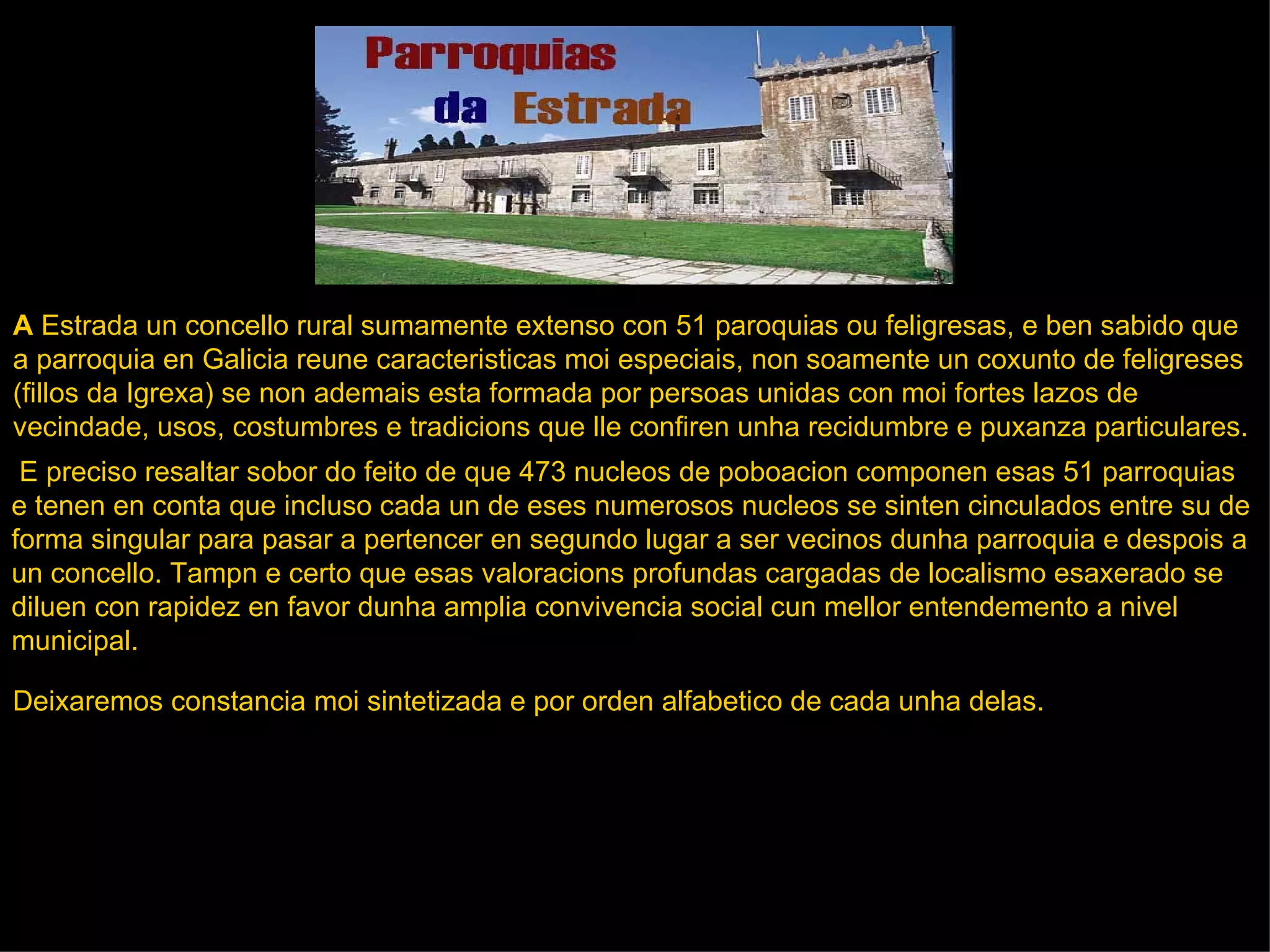 A  Estrada un concello rural sumamente extenso con 51 paroquias ou feligresas, e ben sabido que  a parroquia en Galicia reune caracteristicas moi especiais, non soamente un coxunto de feligreses  (fillos da Igrexa) se non ademais esta formada por persoas unidas con moi fortes lazos de  vecindade, usos, costumbres e tradicions que lle confiren unha recidumbre e puxanza particulares. .     E preciso resaltar sobor do feito de que 473 nucleos de poboacion componen esas 51 parroquias  e tenen en conta que incluso cada un de eses numerosos nucleos se sinten cinculados entre su de forma singular para pasar a pertencer en segundo lugar a ser vecinos dunha parroquia e despois a un concello. Tampn e certo que esas valoracions profundas cargadas de localismo esaxerado se  diluen con rapidez en favor dunha amplia convivencia social cun mellor entendemento a nivel municipal.  Deixaremos constancia moi sintetizada e por orden alfabetico de cada unha delas. 