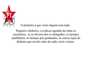 O primeiro é que vocês fiquem com tudo.  Peguem o dinheiro, o avião,as agendas de todas as secretárias,  os revólveres dos ex-delegados, os laranjas analfabetos, os laranjas pós-graduados, as cuecas sujas do dinheiro que sai dos ralos de onde vocês vieram.  