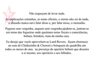 Não esqueçam de levar nada. As explicações estranhas, as notas oficiais, o eterno não sei de nada,  o absurdo nunca ouvi falar disso e, por falar nisso, o mensalão.  Peguem sem vergonha, saquem sem vergonha,ajudem-se, juntem-se em torno das fogueiras onde queimam notas fiscais e consciências, bebam, brindem, riam da minha cara.  Eu desejo que vocês aproveitem as Land Rovers,  façam churrasco ao som de Chitãozinho & Chororó e brinquem de quadrilha em todos os meses do ano,  na presença do operário bebum que desonra a si mesmo, aos operários e aos bêbados.   