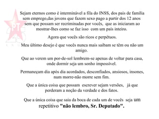 Sejam eternos como é interminável a fila do INSS, dos pais de família sem emprego,das jovens que fazem sexo pago a partir dos 12 anos  sem que possam ser recriminadas por vocês,  que as iniciaram ao mostrar-lhes como se faz isso  com um país inteiro.  Agora que vocês são ricos e perpétuos. Meu último desejo é que vocês nunca mais saibam se têm ou não um amigo.  Que ao verem um por-de-sol lembrem-se apenas de voltar para casa, onde dormir seja um sonho impossível.  Permaneçam dia após dia acordados, desconfiados, ansiosos, insones, num morre-não morre sem fim.  Que a única coisa que possam  escrever sejam versões,  já que perderam a noção da verdade e dos fatos.  Que a única coisa que saia da boca de cada um de vocês  seja  um repetitivo  "não lembro, Sr. Deputado".   