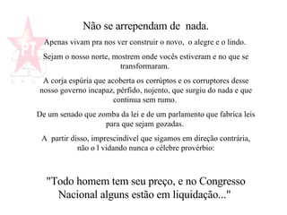 Não se arrependam de  nada. Apenas vivam pra nos ver construir o novo,  o alegre e o lindo.  Sejam o nosso norte, mostrem onde vocês estiveram e no que se transformaram.  A corja espúria que acoberta os corrúptos e os corruptores desse nosso governo incapaz, pérfido, nojento, que surgiu do nada e que continua sem rumo.  De um senado que zomba da lei e de um parlamento que fabrica leis para que sejam gozadas.  A  partir disso, imprescindível que sigamos em direção contrária, não o l vidando nunca o célebre provérbio: "Todo homem tem seu preço, e no Congresso Nacional alguns estão em liquidação..."  