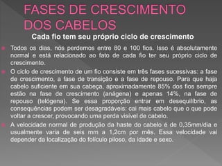  Todos os dias, nós perdemos entre 80 e 100 fios. Isso é absolutamente
normal e está relacionado ao fato de cada fio ter seu próprio ciclo de
crescimento.
 O ciclo de crescimento de um fio consiste em três fases sucessivas: a fase
de crescimento, a fase de transição e a fase de repouso. Para que haja
cabelo suficiente em sua cabeça, aproximadamente 85% dos fios sempre
estão na fase de crescimento (anágena) e apenas 14%, na fase de
repouso (telógena). Se essa proporção entrar em desequilíbrio, as
consequências podem ser desagradáveis: cai mais cabelo que o que pode
voltar a crescer, provocando uma perda visível de cabelo.
 A velocidade normal de produção da haste do cabelo é de 0,35mm/dia e
usualmente varia de seis mm a 1,2cm por mês. Essa velocidade vai
depender da localização do folículo piloso, da idade e sexo.
Cada fio tem seu próprio ciclo de crescimento
 