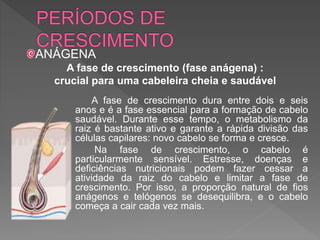 A fase de crescimento dura entre dois e seis
anos e é a fase essencial para a formação de cabelo
saudável. Durante esse tempo, o metabolismo da
raiz é bastante ativo e garante a rápida divisão das
células capilares: novo cabelo se forma e cresce.
Na fase de crescimento, o cabelo é
particularmente sensível. Estresse, doenças e
deficiências nutricionais podem fazer cessar a
atividade da raiz do cabelo e limitar a fase de
crescimento. Por isso, a proporção natural de fios
anágenos e telógenos se desequilibra, e o cabelo
começa a cair cada vez mais.
ANÁGENA
A fase de crescimento (fase anágena) :
crucial para uma cabeleira cheia e saudável
 