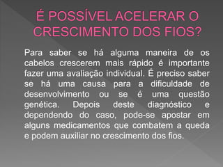 Para saber se há alguma maneira de os
cabelos crescerem mais rápido é importante
fazer uma avaliação individual. É preciso saber
se há uma causa para a dificuldade de
desenvolvimento ou se é uma questão
genética. Depois deste diagnóstico e
dependendo do caso, pode-se apostar em
alguns medicamentos que combatem a queda
e podem auxiliar no crescimento dos fios.
 