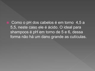  Como o pH dos cabelos é em torno 4,5 a
5,5, neste caso ele é ácido. O ideal para
shampoos é pH em torno de 5 e 6, dessa
forma não há um dano grande as cutículas.
 