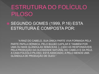  SEGUNDO GOMES (1999, P.16) ESTA
ESTRUTURA É COMPOSTA POR:
“A RAIZ DO CABELO, SUA ÚNICA PARTE VIVA FORMADA PELA
PARTE PAPILA DÉRMICA, PELO BULBO CAPILAR E TAMBÉM POR
UMA OU MAIS GLÂNDULAS SEBÁCEAS. [...] SÃO AS RESPONSÁVEIS
PELA PRODUÇÃO DA OLIOSIDADE NATURAL DO CABELO E DA PELE.
A CASA FOLÍCILO PILOSO, ESTÁ ASSICIADO, A PELO MENOS UMA
GLÂNDULA DE PRODUÇÃO DE ÓLEO.”
 