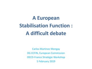 A European
Stabilisation Function :
A difficult debate
Carlos Martinez Mongay
DG ECFIN, European Commission
OECD-France Stratégie Workshop
5 February 2019
 