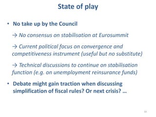 10
State of play
• No take up by the Council
→ No consensus on stabilisation at Eurosummit
→ Current political focus on convergence and
competitiveness instrument (useful but no substitute)
→ Technical discussions to continue on stabilisation
function (e.g. on unemployment reinsurance funds)
• Debate might gain traction when discussing
simplification of fiscal rules? Or next crisis? …
 