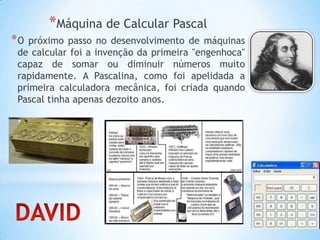 *Máquina de Calcular Pascal
*O próximo passo no desenvolvimento de máquinas
de calcular foi a invenção da primeira "engenhoca"
capaz de somar ou diminuir números muito
rapidamente. A Pascalina, como foi apelidada a
primeira calculadora mecânica, foi criada quando
Pascal tinha apenas dezoito anos.
 