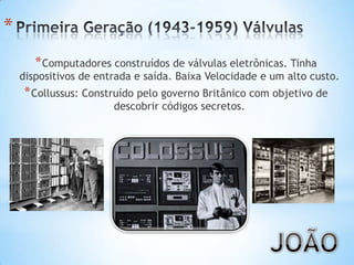 *
*Computadores construídos de válvulas eletrônicas. Tinha
dispositivos de entrada e saída. Baixa Velocidade e um alto custo.
*Collussus: Construído pelo governo Britânico com objetivo de
descobrir códigos secretos.
 