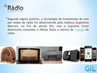 *
*Segundo alguns autores, a tecnologia de transmissão de som
por ondas de rádio foi desenvolvida pelo italiano Guglielmo
Marconi, no fim do século XIX, mas a Suprema Corte
Americana concedeu a Nikola Tesla o mérito da criação do
rádio.
 