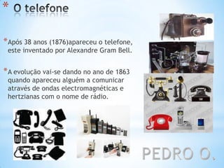 *
*Após 38 anos (1876)apareceu o telefone,
este inventado por Alexandre Gram Bell.
*A evolução vai-se dando no ano de 1863
quando apareceu alguém a comunicar
através de ondas electromagnéticas e
hertzianas com o nome de rádio.
 