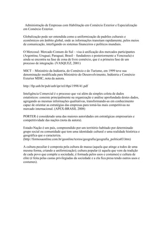 Administração de Empresas com Habilitação em Comércio Exterior e Especialização
em Comércio Exterior.
Globalização pode ser entendida como a uniformização de padrões culturais e
econômicos em âmbito global, onde as informações transitam rapidamente, pelos meios
de comunicação, interligando os sistemas financeiros e políticos mundiais.
O Mercosul: Mercado Comum do Sul – visa à unificação dos mercados participantes
(Argentina; Uruguai; Paraguai; Brasil – fundadores e posteriormente a Venezuela) e
ainda se encontra na fase de zona de livre comércio, que é a primeira fase de um
processo de integração. (VASQUEZ, 2001)
MICT – Ministério da Indústria, do Comércio e do Turismo, em 1999 teve sua
denominação modificada para Ministério do Desenvolvimento, Indústria e Comércio
Exterior MDIC, nota da autora.
http://ftp.unb.br/pub/unb/ipr/rel/rbpi/1998/41.pdf
Inteligência Comercial é o processo que vai além da simples coleta de dados
estatísticos: consiste principalmente na organização e análise aprofundada destes dados,
agregando as mesmas informações qualitativas, transformando-as em conhecimento
capaz de orientar as estratégias das empresas para torná-las mais competitivas no
mercado internacional. (APEX-BRASIL 2008)
PORTER é considerado uma das maiores autoridades em estratégicas empresariais e
competitividade das nações (nota da autora).
Estado-Nação é um país, compreendido por um território habitado por determinado
grupo social ou comunidade que tem uma identidade cultural e uma realidade histórica e
geográfica que o caracteriza.
(http://formosaonline.com.br/geonline/textos/geografia/geografia_politica03.htm)
A cultura peculiar é composta pela cultura de massa (aquela que atinge a todos de uma
mesma forma, criando a uniformização); cultura popular (é aquela que vem da tradição
de cada povo que compõe a sociedade, é formada pelos usos e costumes) e cultura de
elite (é feita pelas castas privilegiadas da sociedade e a ela fica presa tendo outros usos e
costumes).
 